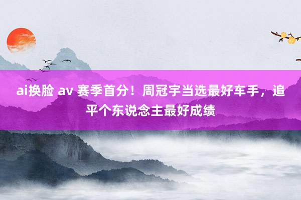 ai换脸 av 赛季首分！周冠宇当选最好车手，追平个东说念主最好成绩