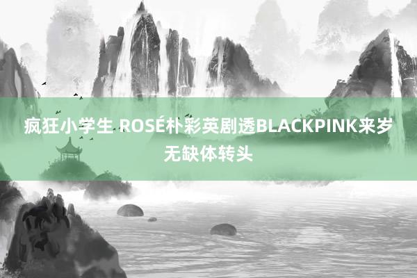 疯狂小学生 ROSÉ朴彩英剧透BLACKPINK来岁无缺体转头