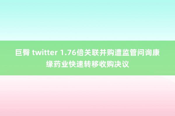 巨臀 twitter 1.76倍关联并购遭监管问询康缘药业快速转移收购决议