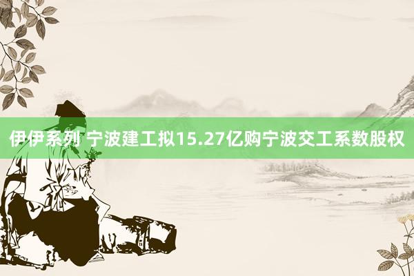 伊伊系列 宁波建工拟15.27亿购宁波交工系数股权