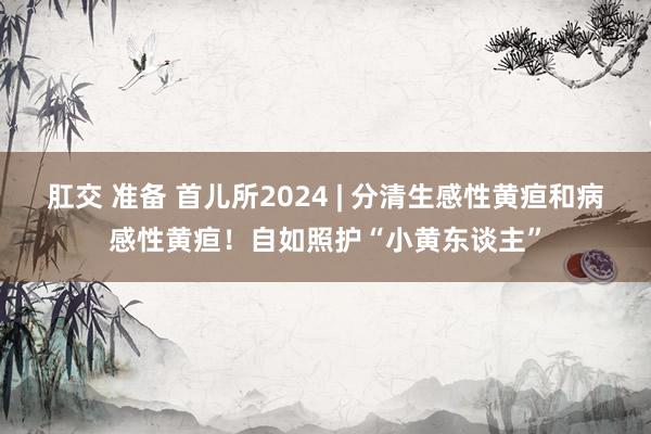 肛交 准备 首儿所2024 | 分清生感性黄疸和病感性黄疸！自如照护“小黄东谈主”