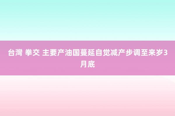 台灣 拳交 主要产油国蔓延自觉减产步调至来岁3月底