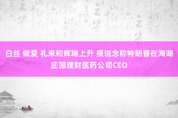 白丝 做爱 礼来和辉瑞上升 报说念称特朗普在海湖庄园理财医药公司CEO