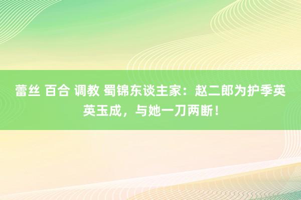 蕾丝 百合 调教 蜀锦东谈主家：赵二郎为护季英英玉成，与她一刀两断！