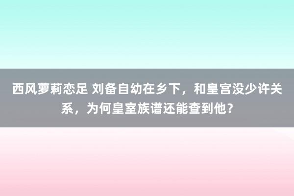 西风萝莉恋足 刘备自幼在乡下，和皇宫没少许关系，为何皇室族谱还能查到他？