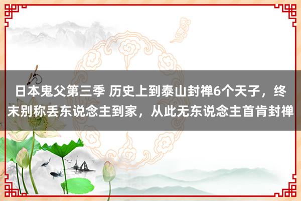 日本鬼父第三季 历史上到泰山封禅6个天子，终末别称丢东说念主到家，从此无东说念主首肯封禅