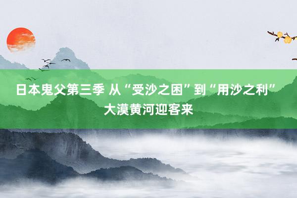 日本鬼父第三季 从“受沙之困”到“用沙之利” 大漠黄河迎客来