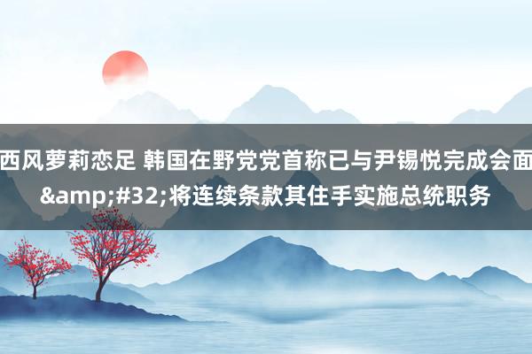 西风萝莉恋足 韩国在野党党首称已与尹锡悦完成会面&#32;将连续条款其住手实施总统职务