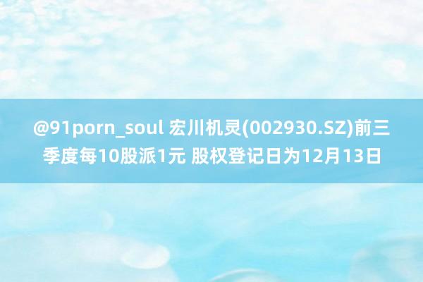 @91porn_soul 宏川机灵(002930.SZ)前三季度每10股派1元 股权登记日为12月13日