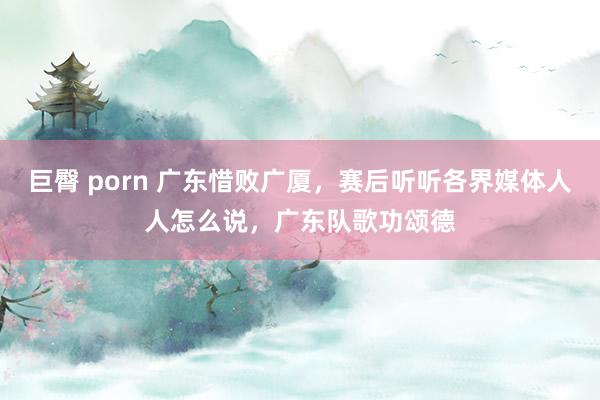 巨臀 porn 广东惜败广厦，赛后听听各界媒体人人怎么说，广东队歌功颂德