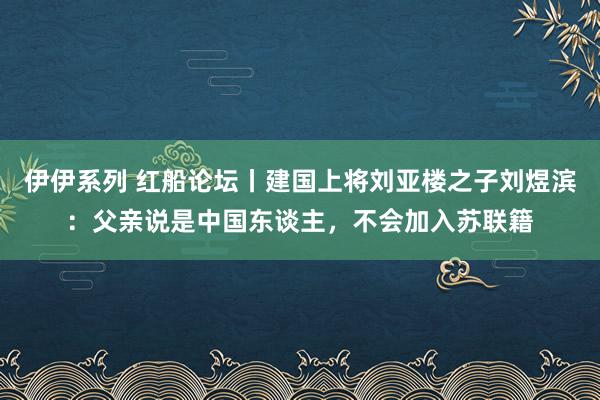 伊伊系列 红船论坛丨建国上将刘亚楼之子刘煜滨：父亲说是中国东谈主，不会加入苏联籍