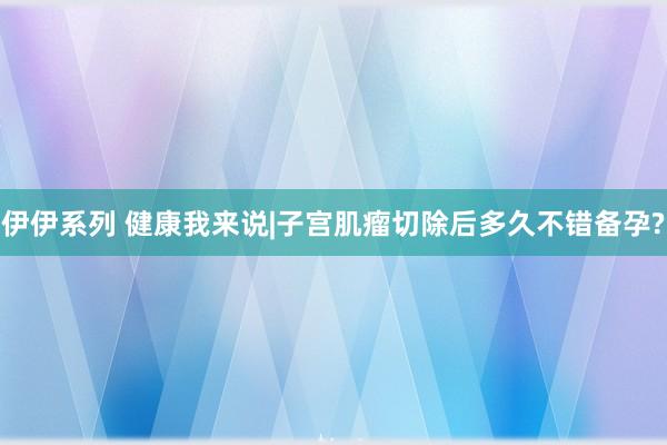 伊伊系列 健康我来说|子宫肌瘤切除后多久不错备孕?