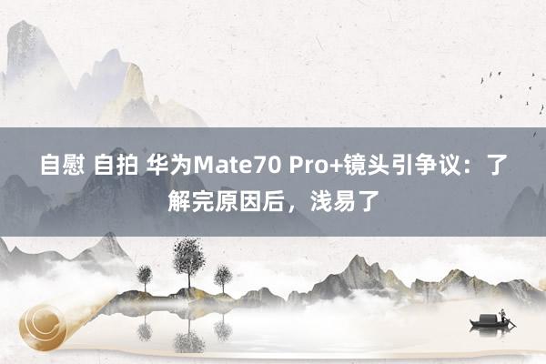 自慰 自拍 华为Mate70 Pro+镜头引争议：了解完原因后，浅易了