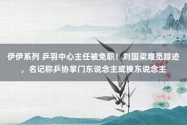 伊伊系列 乒羽中心主任被免职！刘国梁难觅踪迹，名记称乒协掌门东说念主或换东说念主