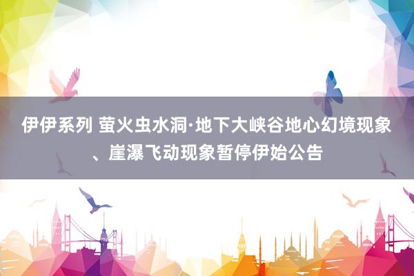 伊伊系列 萤火虫水洞·地下大峡谷地心幻境现象、崖瀑飞动现象暂停伊始公告