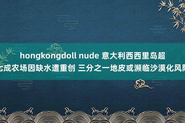 hongkongdoll nude 意大利西西里岛超七成农场因缺水遭重创 三分之一地皮或濒临沙漠化风险