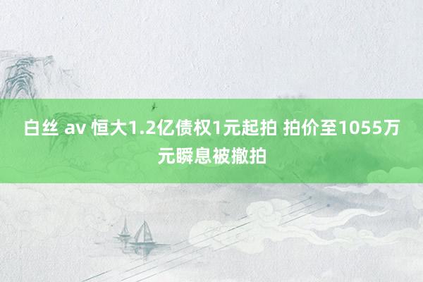 白丝 av 恒大1.2亿债权1元起拍 拍价至1055万元瞬息被撤拍