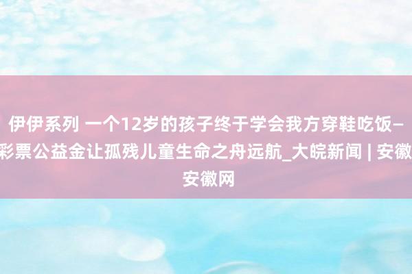 伊伊系列 一个12岁的孩子终于学会我方穿鞋吃饭——彩票公益金让孤残儿童生命之舟远航_大皖新闻 | 安徽网