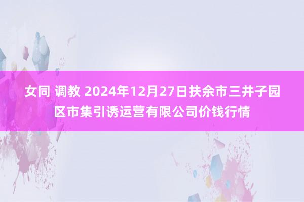 女同 调教 2024年12月27日扶余市三井子园区市集引诱运营有限公司价钱行情