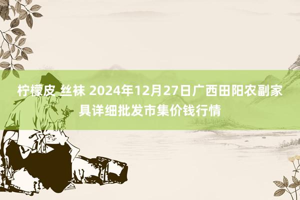 柠檬皮 丝袜 2024年12月27日广西田阳农副家具详细批发市集价钱行情