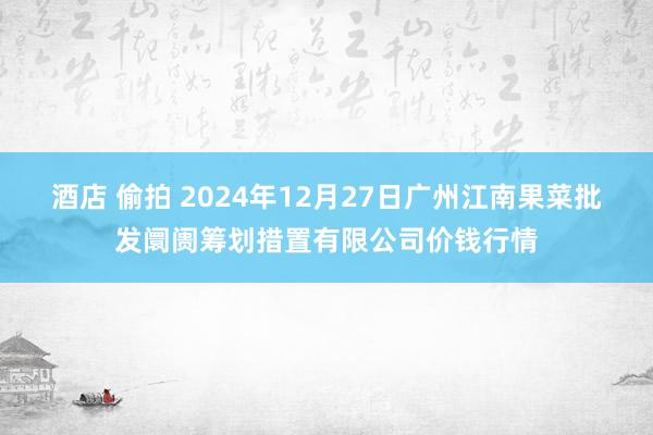 酒店 偷拍 2024年12月27日广州江南果菜批发阛阓筹划措置有限公司价钱行情