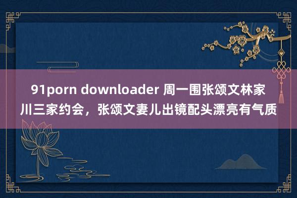 91porn downloader 周一围张颂文林家川三家约会，张颂文妻儿出镜配头漂亮有气质