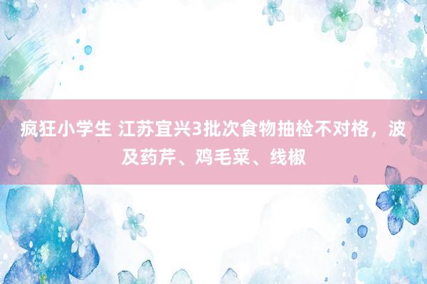 疯狂小学生 江苏宜兴3批次食物抽检不对格，波及药芹、鸡毛菜、线椒