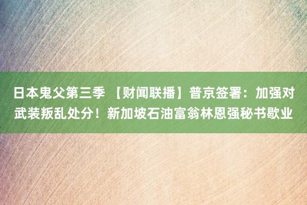 日本鬼父第三季 【财闻联播】普京签署：加强对武装叛乱处分！新加坡石油富翁林恩强秘书歇业