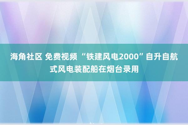 海角社区 免费视频 “铁建风电2000”自升自航式风电装配船在烟台录用