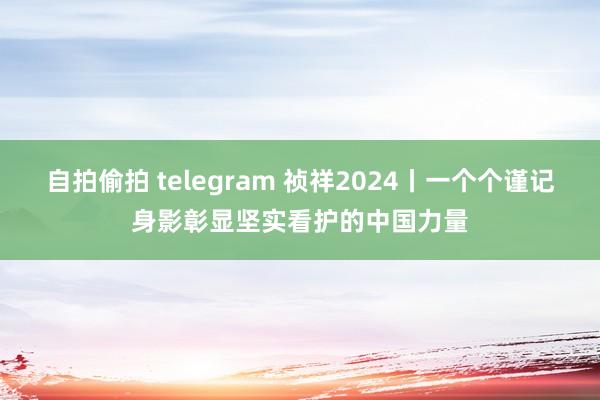 自拍偷拍 telegram 祯祥2024丨一个个谨记身影彰显坚实看护的中国力量