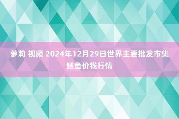 萝莉 视频 2024年12月29日世界主要批发市集鲢鱼价钱行情