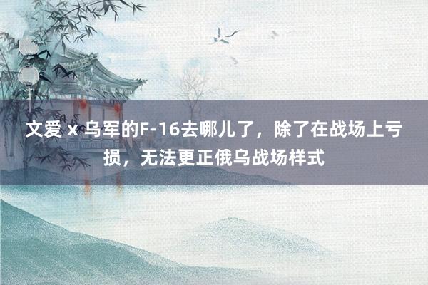 文爱 x 乌军的F-16去哪儿了，除了在战场上亏损，无法更正俄乌战场样式