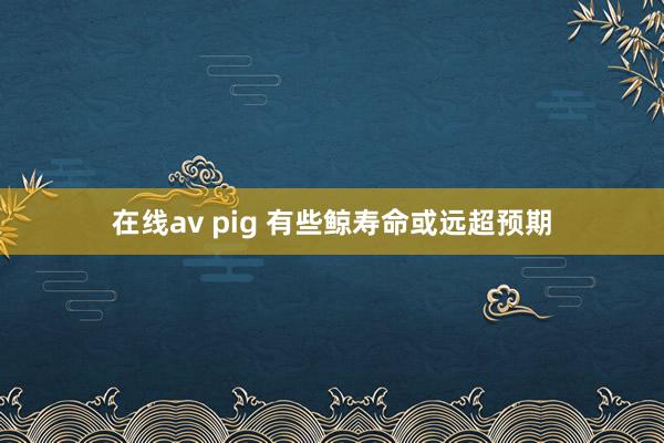 在线av pig 有些鲸寿命或远超预期