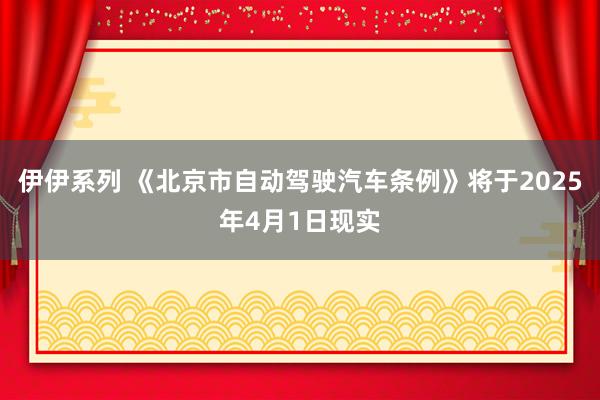 伊伊系列 《北京市自动驾驶汽车条例》将于2025年4月1日现实