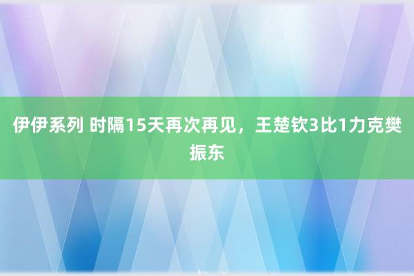 伊伊系列 时隔15天再次再见，王楚钦3比1力克樊振东