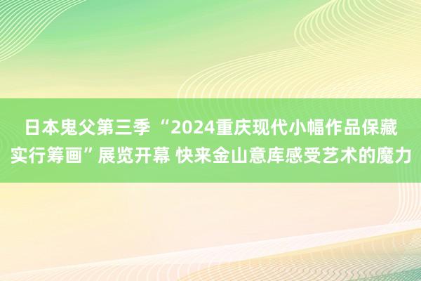 日本鬼父第三季 “2024重庆现代小幅作品保藏实行筹画”展览开幕 快来金山意库感受艺术的魔力