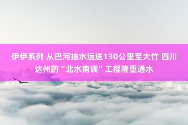 伊伊系列 从巴河抽水运送130公里至大竹 四川达州的“北水南调”工程隆重通水