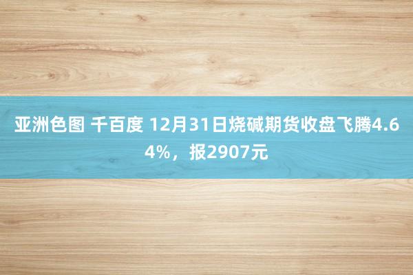 亚洲色图 千百度 12月31日烧碱期货收盘飞腾4.64%，报2907元