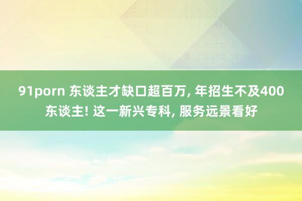 91porn 东谈主才缺口超百万， 年招生不及400东谈主! 这一新兴专科， 服务远景看好