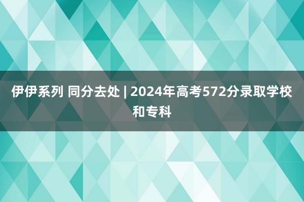 伊伊系列 同分去处 | 2024年高考572分录取学校和专科