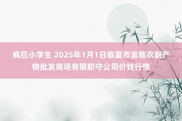 疯狂小学生 2025年1月1日临夏市富临农副产物批发商场有限职守公司价钱行情