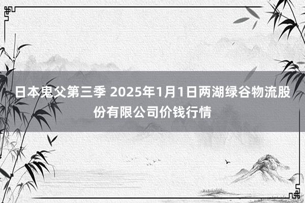 日本鬼父第三季 2025年1月1日两湖绿谷物流股份有限公司价钱行情