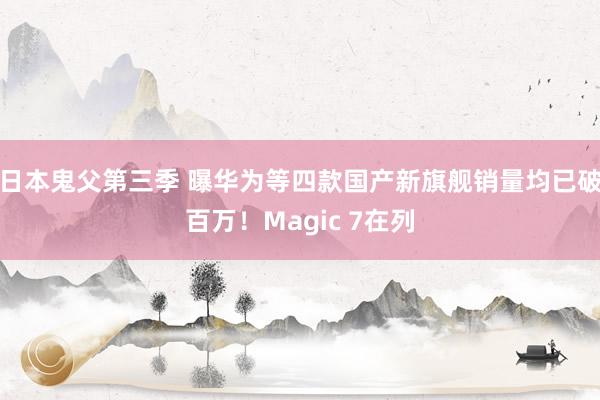 日本鬼父第三季 曝华为等四款国产新旗舰销量均已破百万！Magic 7在列