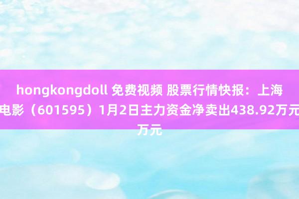 hongkongdoll 免费视频 股票行情快报：上海电影（601595）1月2日主力资金净卖出438.92万元