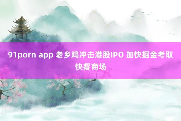 91porn app 老乡鸡冲击港股IPO 加快掘金考取快餐商场