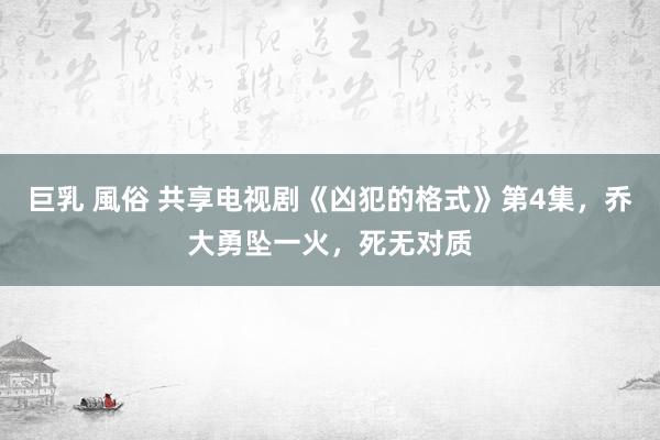 巨乳 風俗 共享电视剧《凶犯的格式》第4集，乔大勇坠一火，死无对质