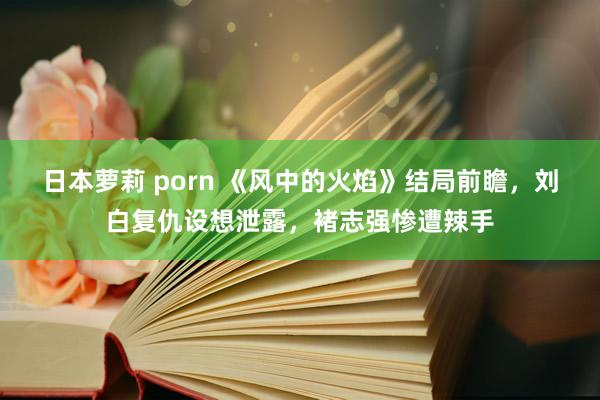 日本萝莉 porn 《风中的火焰》结局前瞻，刘白复仇设想泄露，褚志强惨遭辣手