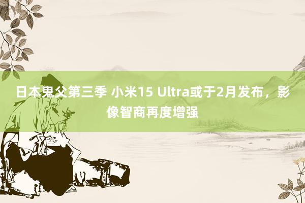 日本鬼父第三季 小米15 Ultra或于2月发布，影像智商再度增强