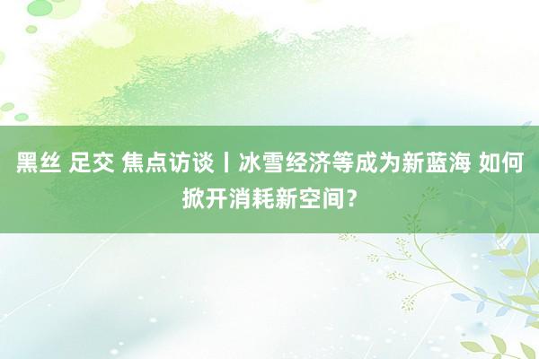 黑丝 足交 焦点访谈丨冰雪经济等成为新蓝海 如何掀开消耗新空间？