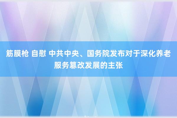 筋膜枪 自慰 中共中央、国务院发布对于深化养老服务篡改发展的主张